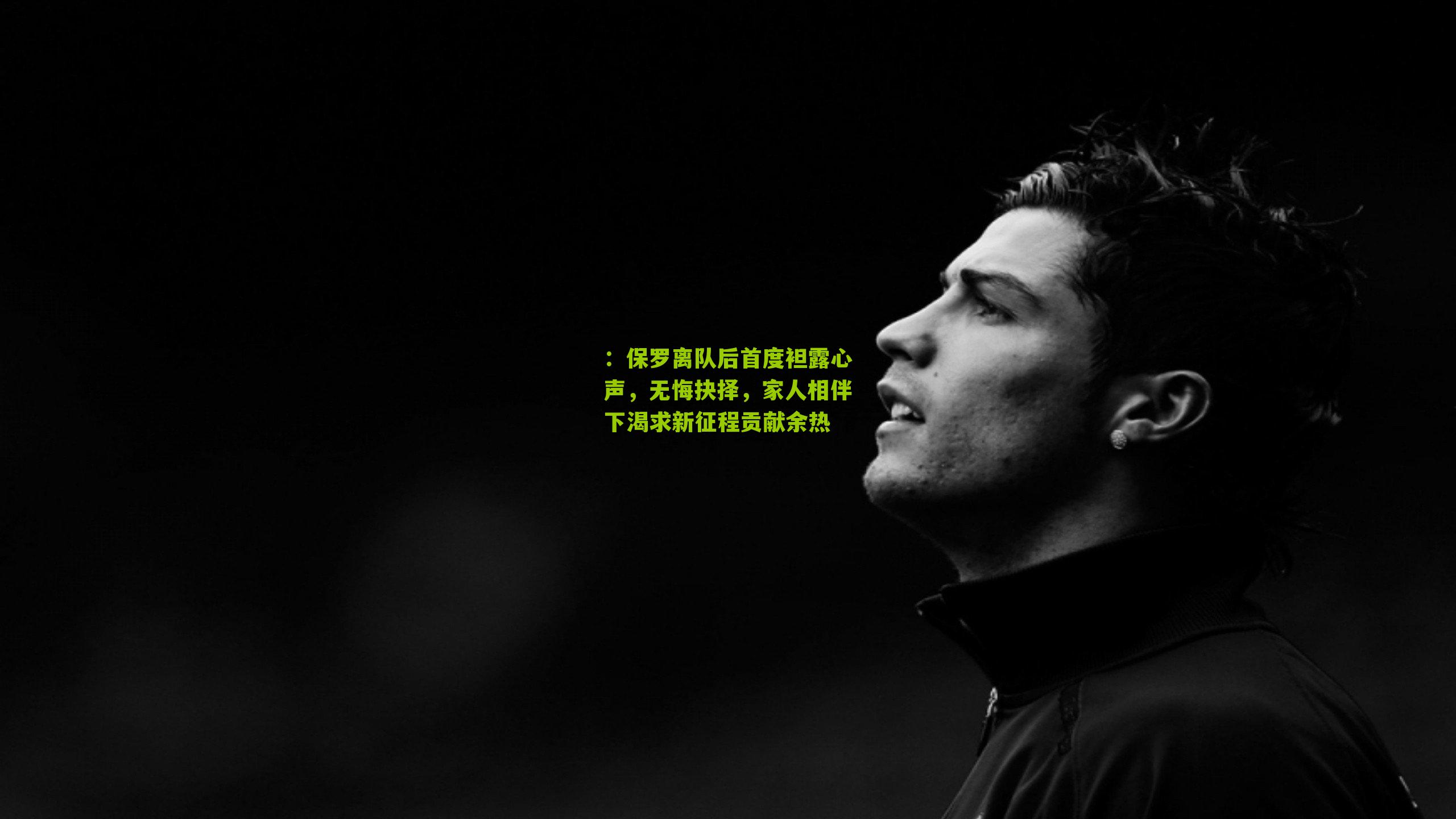 保罗离队后首度袒露心声,无悔抉择,家人相伴下渴求新征程贡献余热